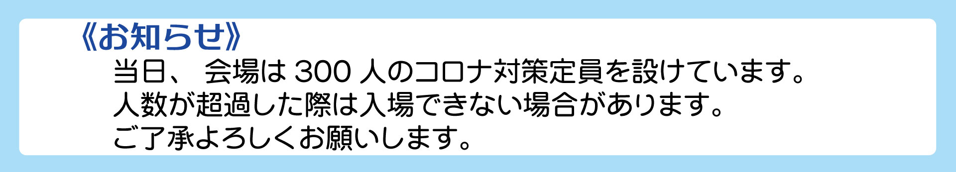 会場は300人のコロナ対策定員を設けています。人数が超過した際は入場できない場合もあります。ご了解よろしくお願いします。